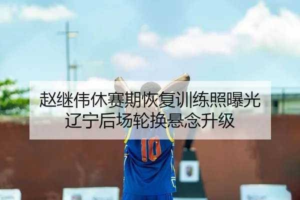 赵继伟休赛期恢复训练照曝光 辽宁后场轮换悬念升级（HuangGuan）